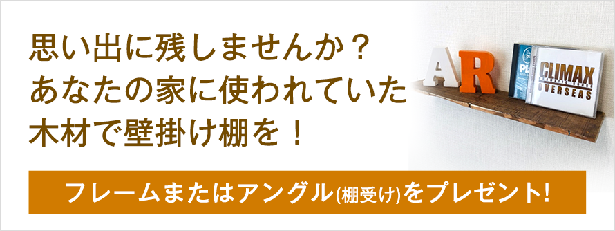 思い出に残しませんか？あなたの家に使われていた木材で壁掛け棚を！フレームまたはアングル（棚受け）をプレゼント！
