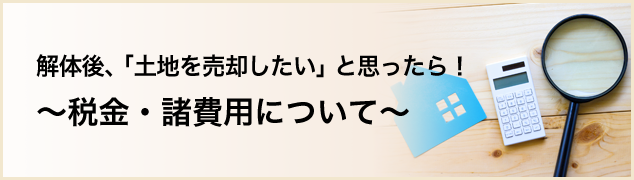 解体後、「土地を売却したい」と思ったら！～税金・諸費用について～