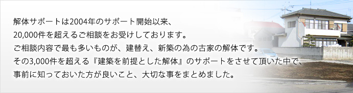 解体サポートは2004年のサポート開始以来20,000件を超えるご相談をお受けしております。 ご相談内容で最も多いものが、建替え、新築の為の古家の解体です。 その3,000件を超える『建築を前提とした解体』のサポートをさせて頂いた中で、 事前に知っておいた方が良いこと、大切な事をまとめました。