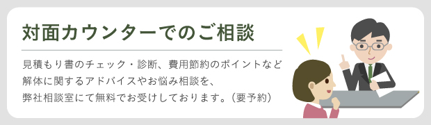 解体に関するお悩みや、見積もりのチェック、診断、費用節約のポイントなどを対面カウンターにてご相談をお受けしております。(無料、要ご予約）